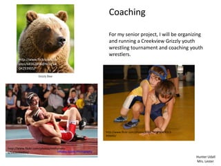 Coaching

                                          For my senior project, I will be organizing
                                          and running a Creekview Grizzly youth
                                          wrestling tournament and coaching youth
                                          wrestlers.
       http://www.flickr.com/ph
       otos/68362858@N02/64
       04293905/




                                        http://www.flickr.com/photos/8168790@N04/4315
                                        499092/



http://www.flickr.com/photos/nmhphoto
s/5408688894/
                                                                                        Hunter Udall
                                                                                        Mrs. Lester
 