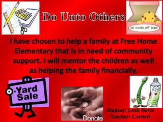 I have chosen to help a family at Free Home
   Elementary that is in need of community
  support. I will mentor the children as well
       as helping the family financially.



                             Student: Leah Davis
                              Teacher: Corbett
 
