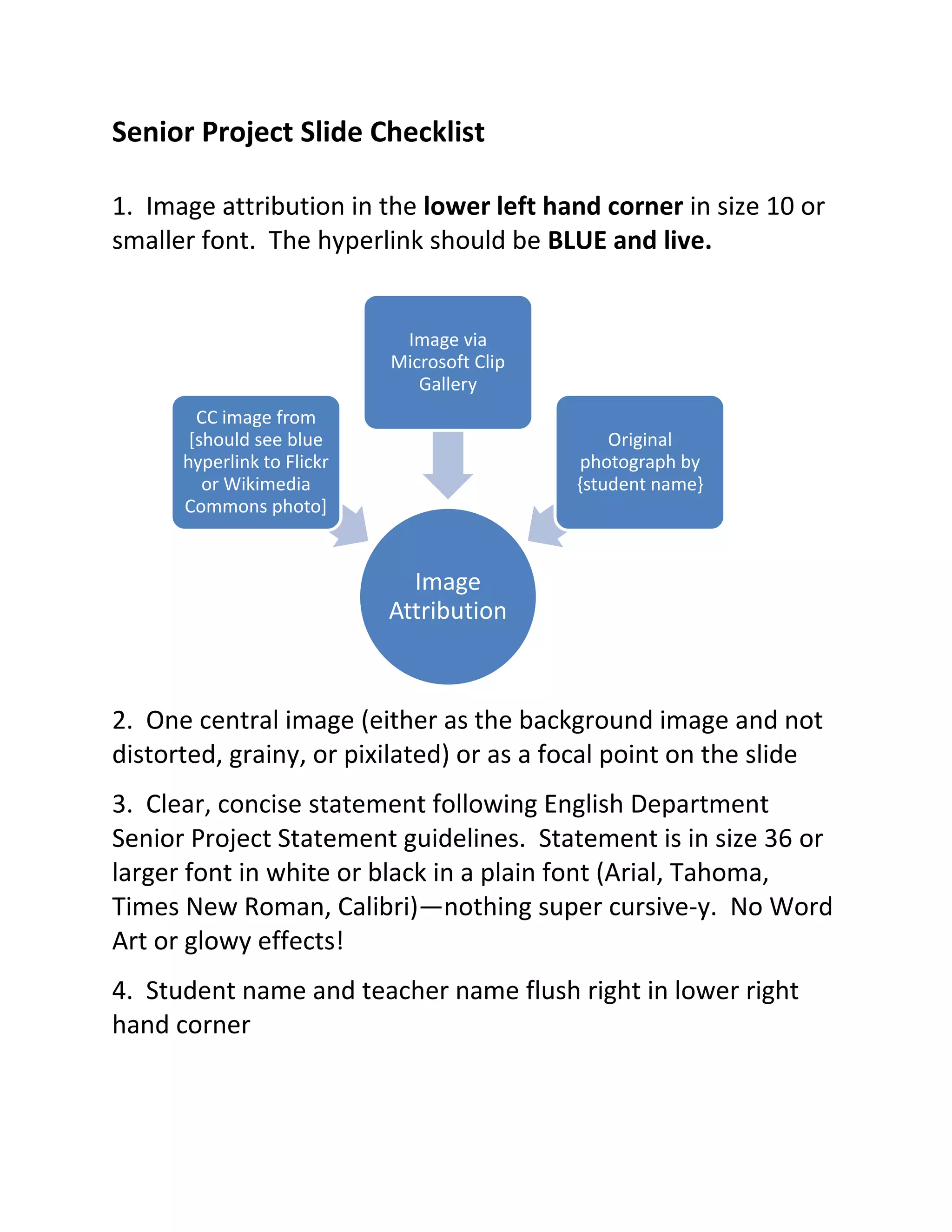 Senior Project Slide Checklist

1. Image attribution in the lower left hand corner in size 10 or
smaller font. The hyperlink should be BLUE and live.


                             Image via
                            Microsoft Clip
                               Gallery
        CC image from
       [should see blue                          Original
      hyperlink to Flickr                     photograph by
         or Wikimedia                        {student name}
      Commons photo]


                              Image
                            Attribution



2. One central image (either as the background image and not
distorted, grainy, or pixilated) or as a focal point on the slide
3. Clear, concise statement following English Department
Senior Project Statement guidelines. Statement is in size 36 or
larger font in white or black in a plain font (Arial, Tahoma,
Times New Roman, Calibri)—nothing super cursive-y. No Word
Art or glowy effects!
4. Student name and teacher name flush right in lower right
hand corner
 