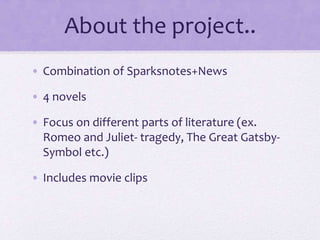 About the project..
• Combination of Sparksnotes+News
• 4 novels
• Focus on different parts of literature (ex.
Romeo and Juliet- tragedy, The Great Gatsby-
Symbol etc.)
• Includes movie clips