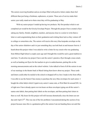 Dorris 2


The seniors receiving breakfast and an envelope filled with positive letters makes them feel

different than just being a freshman, sophomore, or junior. These acts of service make their

senior year really stand out to them since they will be graduating in May.

       With my senior project I ended up having two products. My first product which is not

completed yet would be the Grizzly Envelope Project. Through this project I have created a flyer

asking any family, friends, neighbors, teachers, and anyone close to a senior to write them a

letter or card congratulating them on their graduation and wishing them luck as they venture off

to college or somewhere else. The seniors will receive this navy blue keepsake envelope on the

day of the senior slideshow and it is just something they can look back at and treasure forever. I

heard about this project when I was asked to write a letter for my cousin who was graduating

from Milton High School a couple years ago and I thought this would be such a great tradition to

start here. To advertise my project I have sent the senior’s parents a flyer through a mass email,

as well as handing out flyers for the teachers to give to underclassmen, putting this on the

morning announcements and on the school website. I also talked in front of all the seniors in one

of our meetings in the theatre back in March letting them know about my project. These cards

and letters could either be mailed to the school or dropped off in a box I made in the front office.

I was able to use the Senior Class money to purchase the navy blue envelopes for each senior. I

bought the white labels which I typed every senior’s name onto, at Wal-Mart for around $30. As

of right now I have already spent over ten hours on these envelopes typing out all the senior’s

names onto labels, then putting their labels on the envelopes, and then putting their letters in

there as well. My hours for this project will still increase dramatically since the letters are not

due until April 27th. This was one of the few problems I encountered during this section of my

project because since this is a graduation gift to the seniors I am not handing these out until the
 