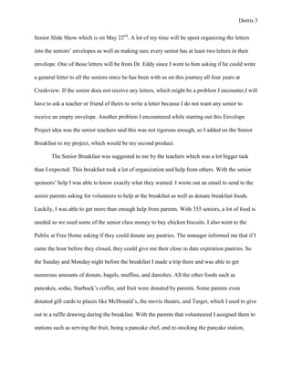 Dorris 3


Senior Slide Show which is on May 22nd. A lot of my time will be spent organizing the letters

into the seniors’ envelopes as well as making sure every senior has at least two letters in their

envelope. One of those letters will be from Dr. Eddy since I went to him asking if he could write

a general letter to all the seniors since he has been with us on this journey all four years at

Creekview. If the senior does not receive any letters, which might be a problem I encounter,I will

have to ask a teacher or friend of theirs to write a letter because I do not want any senior to

receive an empty envelope. Another problem I encountered while starting out this Envelope

Project idea was the senior teachers said this was not rigorous enough, so I added on the Senior

Breakfast to my project, which would be my second product.

       The Senior Breakfast was suggested to me by the teachers which was a lot bigger task

than I expected. This breakfast took a lot of organization and help from others. With the senior

sponsors’ help I was able to know exactly what they wanted. I wrote out an email to send to the

senior parents asking for volunteers to help at the breakfast as well as donate breakfast foods.

Luckily, I was able to get more than enough help from parents. With 355 seniors, a lot of food is

needed so we used some of the senior class money to buy chicken biscuits. I also went to the

Publix at Free Home asking if they could donate any pastries. The manager informed me that if I

came the hour before they closed, they could give me their close to date expiration pastries. So

the Sunday and Monday night before the breakfast I made a trip there and was able to get

numerous amounts of donuts, bagels, muffins, and danishes. All the other foods such as

pancakes, sodas, Starbuck’s coffee, and fruit were donated by parents. Some parents even

donated gift cards to places like McDonald’s, the movie theatre, and Target, which I used to give

out in a raffle drawing during the breakfast. With the parents that volunteered I assigned them to

stations such as serving the fruit, being a pancake chef, and re-stocking the pancake station,
 