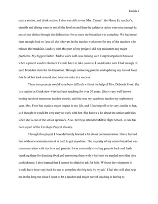 Dorris 4


pastry station, and drink station. I also was able to use Mrs. Carnes’, the Home Ec teacher’s,

utensils and dining ware to put all the food on and then the cafeteria ladies were nice enough to

put all our dishes through the dishwasher for us once the breakfast was complete. We had more

than enough food so I put all the leftovers in the teacher workroom for any of the teachers who

missed the breakfast. Luckily with this part of my project I did not encounter any major

problems. My biggest factor I had to work with was making sure I stayed organized because

when a parent would volunteer I would have to take count so I could make sure I had enough of

each breakfast item for the breakfast. Through contacting parents and updating my lists of food,

this breakfast took around nine hours to make it a success.

       These two projects would have been difficult without the help of Mrs. Deborah Frost. She

is a teacher at Creekview who has been teaching for over 30 years. She is very well known

having received numerous teacher awards, and she was my yearbook teacher my sophomore

year. Mrs. Frost has made a major impact in my life, and I find myself to be very similar to her,

so I thought it would be very easy to work with her. She knows a lot about the senior activities

since she is one of the senior sponsors. Also, her boys attended Milton High School, so she has

been a part of the Envelope Project already.

       Through this project I have definitely learned a lot about communication. I have learned

that without communication it is hard to get anywhere. The majority of my senior breakfast was

communication with teachers and parents. I was constantly emailing parents back and forth

thanking them for donating food and answering them with what item we needed most that they

could donate. I also learned that I cannot be afraid to ask for help. Without the volunteers it

would have been very hard for me to complete this big task by myself. I feel this will also help

me in the long run since I want to be a teacher and major part of teaching is having to
 