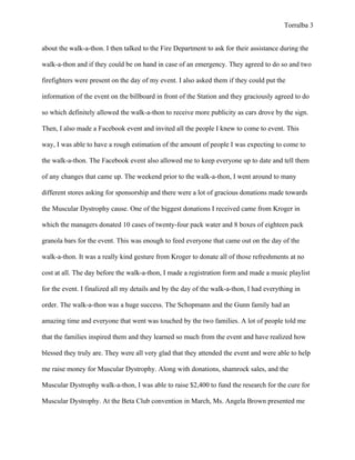 Torralba 3


about the walk-a-thon. I then talked to the Fire Department to ask for their assistance during the

walk-a-thon and if they could be on hand in case of an emergency. They agreed to do so and two

firefighters were present on the day of my event. I also asked them if they could put the

information of the event on the billboard in front of the Station and they graciously agreed to do

so which definitely allowed the walk-a-thon to receive more publicity as cars drove by the sign.

Then, I also made a Facebook event and invited all the people I knew to come to event. This

way, I was able to have a rough estimation of the amount of people I was expecting to come to

the walk-a-thon. The Facebook event also allowed me to keep everyone up to date and tell them

of any changes that came up. The weekend prior to the walk-a-thon, I went around to many

different stores asking for sponsorship and there were a lot of gracious donations made towards

the Muscular Dystrophy cause. One of the biggest donations I received came from Kroger in

which the managers donated 10 cases of twenty-four pack water and 8 boxes of eighteen pack

granola bars for the event. This was enough to feed everyone that came out on the day of the

walk-a-thon. It was a really kind gesture from Kroger to donate all of those refreshments at no

cost at all. The day before the walk-a-thon, I made a registration form and made a music playlist

for the event. I finalized all my details and by the day of the walk-a-thon, I had everything in

order. The walk-a-thon was a huge success. The Schopmann and the Gunn family had an

amazing time and everyone that went was touched by the two families. A lot of people told me

that the families inspired them and they learned so much from the event and have realized how

blessed they truly are. They were all very glad that they attended the event and were able to help

me raise money for Muscular Dystrophy. Along with donations, shamrock sales, and the

Muscular Dystrophy walk-a-thon, I was able to raise $2,400 to fund the research for the cure for

Muscular Dystrophy. At the Beta Club convention in March, Ms. Angela Brown presented me
 