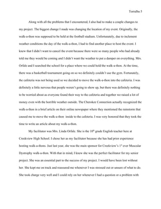 Torralba 5


       Along with all the problems that I encountered, I also had to make a couple changes to

my project. The biggest change I made was changing the location of my event. Originally, the

walk-a-thon was supposed to be held at the football stadium. Unfortunately, due to inclement

weather conditions the day of the walk-a-thon, I had to find another place to host the event. I

knew that I didn’t want to cancel the event because there were so many people who had already

told me they would be coming and I didn’t want the weather to put a damper on everything. Mrs.

Orfale and I searched the school for a place where we could hold the walk-a-thon. At the time,

there was a basketball tournament going on so we definitely couldn’t use the gym. Fortunately,

the cafeteria was not being used so we decided to move the walk-a-thon into the cafeteria. I was

definitely a little nervous that people weren’t going to show up, but there was definitely nothing

to be worried about as everyone found their way to the cafeteria and together we raised a lot of

money even with the horrible weather outside. The Cherokee Connection actually recognized the

walk-a-thon in a brief article on their online newspaper where they mentioned the rainstorm that

caused me to move the walk-a-thon inside to the cafeteria. I was very honored that they took the

time to write an article about my walk-a-thon.

       My facilitator was Mrs. Linda Orfale. She is the 10th grade English teacher here at

Creekview High School. I chose her as my facilitator because she has had prior experience

hosting walk-a-thons. Just last year, she was the main sponsor for Creekview’s 1st ever Muscular

Dystrophy walk-a-thon. With that in mind, I knew she was the perfect facilitator for my senior

project. She was an essential part to the success of my project. I would have been lost without

her. She kept me on track and reassured me whenever I was stressed out or unsure of what to do.

She took charge very well and I could rely on her whenever I had a question or a problem with
 