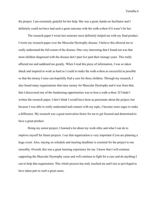 Torralba 6


the project. I am extremely grateful for her help. She was a great, hands-on facilitator and I

definitely could not have had such a great outcome with the walk-a-thon if it wasn’t for her.

       The research paper I wrote last semester most definitely helped me with my final product.

I wrote my research paper over the Muscular Dystrophy disease. I believe this allowed me to

really understand the full extent of the disease. One very interesting that I found out was that

most children diagnosed with the disease don’t past live past their teenage years. This really

affected me and saddened me greatly. When I read this piece of information, I was so taken

aback and inspired to work as hard as I could to make the walk-a-thon as successful as possible

so that the money I raise can hopefully find a cure for these children. Through my research, I

also found many organizations that raise money for Muscular Dystrophy and it was from that,

that I discovered one of the fundraising opportunities was to host a walk-a-thon. If I hadn’t

written the research paper, I don’t think I would have been as passionate about the project, but

because I was able to really understand and connect with my topic, I became more eager to make

a difference. My research was a great motivation factor for me to get focused and determined to

have a great product.

       Doing my senior project, I learned a lot about my work ethic and what I can do to

improve myself for future projects. I see that organization is very important if you are planning a

huge event. Also, staying on schedule and meeting deadlines is essential for the project to run

smoothly. Overall, this was a great learning experience for me. I know that I will continue

supporting the Muscular Dystrophy cause and will continue to fight for a cure and do anything I

can to help that organization. This whole process has truly touched me and I am so privileged to

have taken part in such a great cause.
 