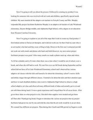 Wynett2


       Now I’m going to tell you about the process I followed in creating my product.I was

looking for someone who was involved with art work and children, specifically special needs

children. My aunt emailed all the adaptive art teachers in Forsyth County and Mrs. Murphy

responded.My project facilitator Katherine Murphy is an adaptive art teacher at Lake Windward

elementary, Haynes Bridge middle, and Alpharetta High School, with a degree in art education

from Western Carolina University.


       Now I’m going to explain to you all of the steps that I took to create my final product. I

first looked online to find an art therapist, and it did not work out. So then I had my aunt who is

an art teacher who had said they were willing to help. However the first one I contacted just did

not work out with emails and phone calls back and forth.However, my next senior project

facilitator prospect was great! After many emails we made a planto meet up, when and where.


To fit her schedule and to fit mine when there was a time when I would be out of school, over a

break, and when she still had to work. We met first over our fall break during September and her

school did not have off at Lake Windward Elementary school and I observed her various

adaptive art classes with the kids and learned a lot about the elementary school’s motive skills

and ability ranges through different classes. I learned a lot about the kids and their attention span

and how to teach disabled children.I also went to Alpharetta High School to observe a high

school adaptive art class and observed many different kinds of ideas and actually got to sit and

eat with them during lunch. It was a great experience and I stayed there for all seven hours. After

given these ideas on what projects to do, I decided what supplies were needed and got them

all.Then after Thanksgiving break I began to introduce the various art projects that my project

facilitator had given me one by one and told the class that the art work would be in an art show.

We created four different art projects. Then during their fourth and fifth period we began to work
 