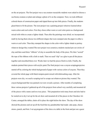 Wynett3


on the art projects. The first project was a sea creature mosaicthe students were asked to choose a

sea biome creature or plant and enlarge a photo of it on the computer. Next, we took different

colored sheets of construction paper and ripped them up into little pieces. Finally, the students

glued them to fit the picture. The next project was a painting project wherewe learned about

warm colors and cool colors. First they chose either warm or cool color paint as a background

mixed with white to create a lighter shade. Then after the paintings were dried, we incorporated

math by having them choose two different shapes that were stamped onto the paper in either a

warm or cool color. Then they stamped the shapes in the color with a lighter shade to portray

whatever design they wanted.The next project was ceramics; students stacked pre-cut circles of

clay and then used three “ribbons” of clay to assemble the body of the piece. We then “scored”

the tops of the ribbons with a fork to mark. Then we used “slip” as a glue to put all the pieces

together and smoothed them over. Weeks later we had the pieces fired in a kiln. Finally, the

students painted their pieces with acrylic paint.The final project was a crayon scrapingprojectwe

started off by coloring the whole background of paper with various colors of crayons. Then they

covered the whole page with black tempera paint mixed with dishwashing soap. After the

projects were dry, we used a scraping tool to scrape out whatever picture they wanted. The

crayon background that was painted over now reveals a picture. After months of completing

these various projects I gathered up all of the projects from school very carefully and mounted all

of the pieces with a name card on every piece. This preparation took many hours and also had to

be waited on to dry.I set up for the art show and mounted all of the pieces in the Cherokee Art

Center, arranged the tables, chairs all in place the night before the show. The day of the show

showed the pictures and set up all the food that my grandmother had made: cake pops, cheese

straws, punch, and fruit. I set up programs of the show at a table in the front and put out a guest
 