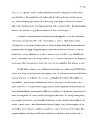 Wynett4


book. The kid’s parents, friends, teachers, and family all started coming in at two and walked

around to observe the beautiful art work and socialized while enjoying the refreshments and

food. Lastly after being up for three weeks we took up all the projects. Imade certificates of

achievement for the students. Then I gave them back all the projects for all of the students to take

home for their families to enjoy. The art show was in an article in the paper!


       All of these steps were essential to completing the final product of the show and along

with it came some problems. One of the obstacles I had to face was when my first project

facilitator told me last minute that she could not do this project with the kids because of certain

guide lines but I ending up finding the right project facilitator. Another obstacle was meet up

times with my project facilitator, we needed to meet up whenever I didn’t have school but she

did so I could observe her class. A huge obstacle I had to face the whole time was the thought of

not finishing all the art projects on time for the show, but we luckily had them all done in time.


       Though all the obstacles I am very happy for continuing on with this project.What I have

learned from doing this art show as my senior project how the students use their motor skills and

realizing what they can and cannot do, and plan accordingly to their ability. I learned how to

teach and that I want to work with high school students. I have proven to have positive work

habits. In the face of because I started this project many months ago to be sure not to run out of

time.I also learned many communication skills by writing letters to the parents, contacting the art

center over the phone and various emails with my project facilitator, and also by making fliers,

and programs for the show.I am interested in becoming a special education teacher, adaptive art

teacher, or an art teacher. What I have learned in myself though doing this senior project is the

fact that I do want to be some sort of an art teacher, and work with special needs children. This

experience has just helped me to fully understand all the work it takes: how to teach, how to
 