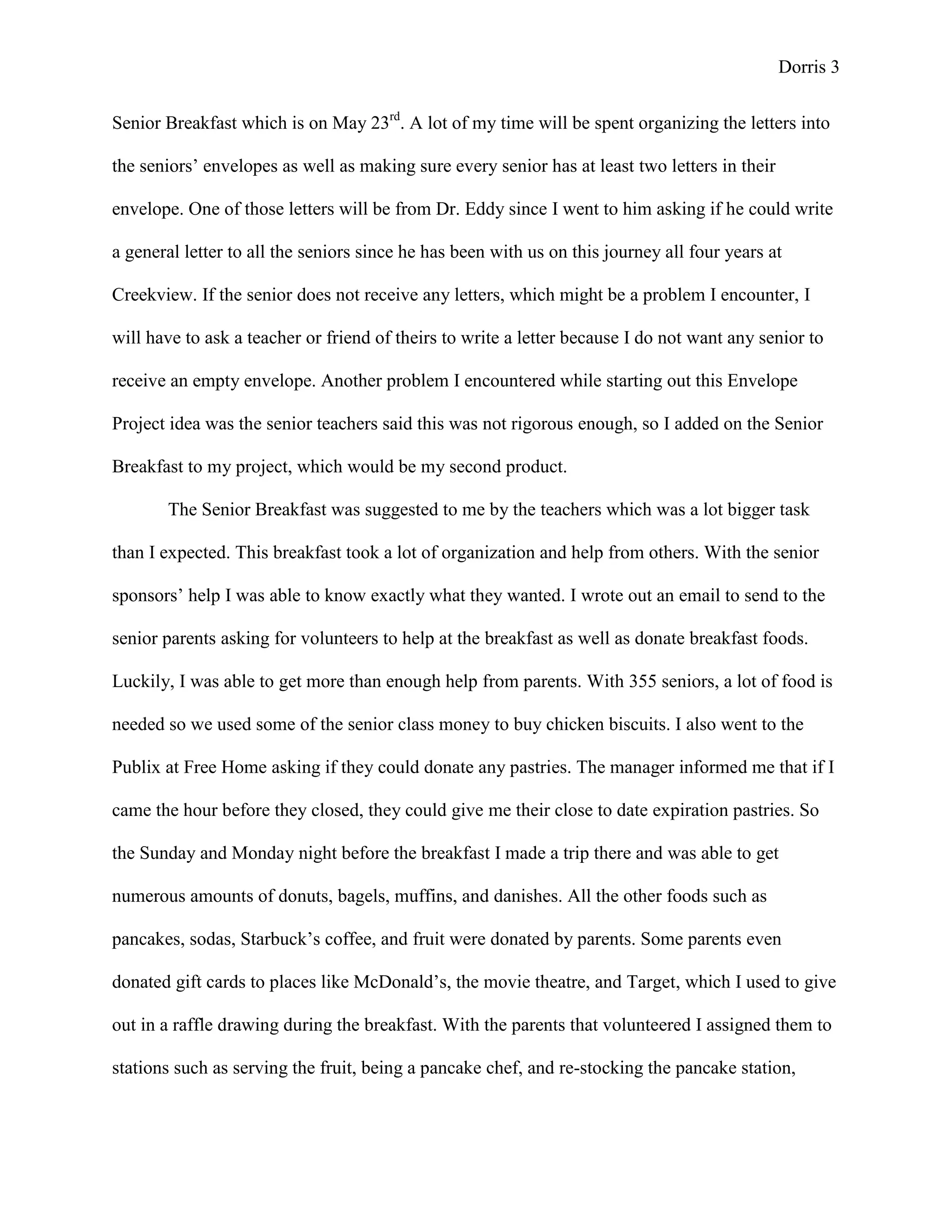 Dorris 3


Senior Breakfast which is on May 23rd. A lot of my time will be spent organizing the letters into

the seniors’ envelopes as well as making sure every senior has at least two letters in their

envelope. One of those letters will be from Dr. Eddy since I went to him asking if he could write

a general letter to all the seniors since he has been with us on this journey all four years at

Creekview. If the senior does not receive any letters, which might be a problem I encounter, I

will have to ask a teacher or friend of theirs to write a letter because I do not want any senior to

receive an empty envelope. Another problem I encountered while starting out this Envelope

Project idea was the senior teachers said this was not rigorous enough, so I added on the Senior

Breakfast to my project, which would be my second product.

       The Senior Breakfast was suggested to me by the teachers which was a lot bigger task

than I expected. This breakfast took a lot of organization and help from others. With the senior

sponsors’ help I was able to know exactly what they wanted. I wrote out an email to send to the

senior parents asking for volunteers to help at the breakfast as well as donate breakfast foods.

Luckily, I was able to get more than enough help from parents. With 355 seniors, a lot of food is

needed so we used some of the senior class money to buy chicken biscuits. I also went to the

Publix at Free Home asking if they could donate any pastries. The manager informed me that if I

came the hour before they closed, they could give me their close to date expiration pastries. So

the Sunday and Monday night before the breakfast I made a trip there and was able to get

numerous amounts of donuts, bagels, muffins, and danishes. All the other foods such as

pancakes, sodas, Starbuck’s coffee, and fruit were donated by parents. Some parents even

donated gift cards to places like McDonald’s, the movie theatre, and Target, which I used to give

out in a raffle drawing during the breakfast. With the parents that volunteered I assigned them to

stations such as serving the fruit, being a pancake chef, and re-stocking the pancake station,
 