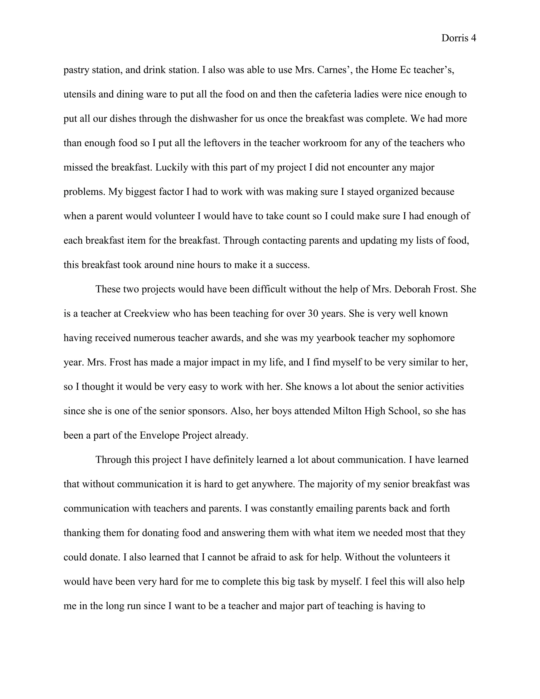 Dorris 4


pastry station, and drink station. I also was able to use Mrs. Carnes’, the Home Ec teacher’s,

utensils and dining ware to put all the food on and then the cafeteria ladies were nice enough to

put all our dishes through the dishwasher for us once the breakfast was complete. We had more

than enough food so I put all the leftovers in the teacher workroom for any of the teachers who

missed the breakfast. Luckily with this part of my project I did not encounter any major

problems. My biggest factor I had to work with was making sure I stayed organized because

when a parent would volunteer I would have to take count so I could make sure I had enough of

each breakfast item for the breakfast. Through contacting parents and updating my lists of food,

this breakfast took around nine hours to make it a success.

       These two projects would have been difficult without the help of Mrs. Deborah Frost. She

is a teacher at Creekview who has been teaching for over 30 years. She is very well known

having received numerous teacher awards, and she was my yearbook teacher my sophomore

year. Mrs. Frost has made a major impact in my life, and I find myself to be very similar to her,

so I thought it would be very easy to work with her. She knows a lot about the senior activities

since she is one of the senior sponsors. Also, her boys attended Milton High School, so she has

been a part of the Envelope Project already.

       Through this project I have definitely learned a lot about communication. I have learned

that without communication it is hard to get anywhere. The majority of my senior breakfast was

communication with teachers and parents. I was constantly emailing parents back and forth

thanking them for donating food and answering them with what item we needed most that they

could donate. I also learned that I cannot be afraid to ask for help. Without the volunteers it

would have been very hard for me to complete this big task by myself. I feel this will also help

me in the long run since I want to be a teacher and major part of teaching is having to
 