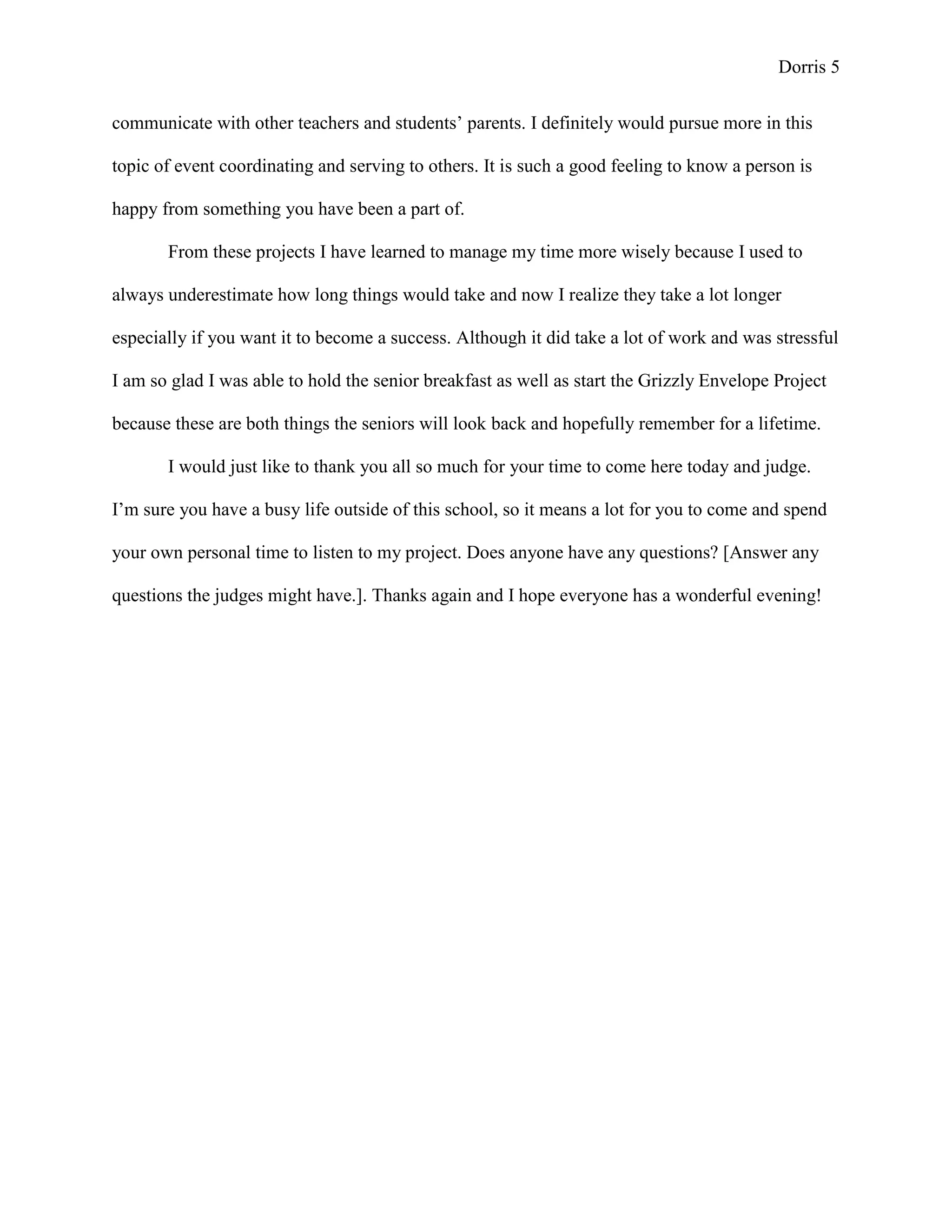 Dorris 5


communicate with other teachers and students’ parents. I definitely would pursue more in this

topic of event coordinating and serving to others. It is such a good feeling to know a person is

happy from something you have been a part of.

       From these projects I have learned to manage my time more wisely because I used to

always underestimate how long things would take and now I realize they take a lot longer

especially if you want it to become a success. Although it did take a lot of work and was stressful

I am so glad I was able to hold the senior breakfast as well as start the Grizzly Envelope Project

because these are both things the seniors will look back and hopefully remember for a lifetime.

       I would just like to thank you all so much for your time to come here today and judge.

I’m sure you have a busy life outside of this school, so it means a lot for you to come and spend

your own personal time to listen to my project. Does anyone have any questions? [Answer any

questions the judges might have.]. Thanks again and I hope everyone has a wonderful evening!
 