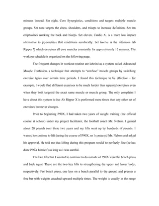 minutes instead. Set eight, Core Synergistics, conditions and targets multiple muscle

groups. Set nine targets the chest, shoulders, and triceps to increase definition. Set ten

emphasizes working the back and biceps. Set eleven, Cardio X, is a more low impact

alternative to plyometrics that conditions aerobically. Set twelve is the infamous Ab

Ripper X which exercises all core muscles constantly for approximately 16 minutes. The

workout schedule is organized on the following page.

       The frequent changes in workout routine are labeled as a system called Advanced

Muscle Confusion, a technique that attempts to “confuse” muscle groups by switching

exercise types over certain time periods. I found this technique to be effective – for

example, I would find different exercises to be much harder than repeated exercises even

when they both targeted the exact same muscle or muscle group. The only complaint I

have about this system is that Ab Ripper X is performed more times than any other set of

exercises but never changes.

       Prior to beginning P90X, I had taken two years of weight training (the official

course at school) under my project facilitator, the football coach Mr. Nelson. I gained

about 20 pounds over these two years and my lifts went up by hundreds of pounds. I

wanted to continue to lift during the course of P90X, so I contacted Mr. Nelson and asked

his approval. He told me that lifting during this program would be perfectly fine (he has

done P90X himself) as long as I was careful.

       The two lifts that I wanted to continue to do outside of P90X were the bench press

and back squat. These are the two key lifts to strengthening the upper and lower body,

respectively. For bench press, one lays on a bench parallel to the ground and presses a

free bar with weights attached upward multiple times. The weight is usually in the range
 