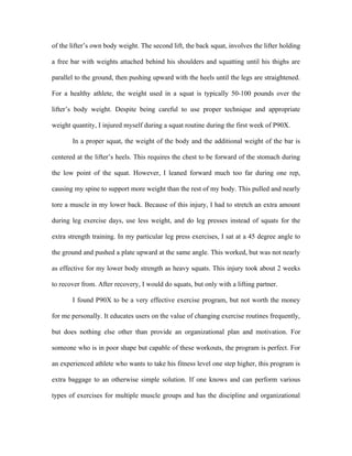 of the lifter’s own body weight. The second lift, the back squat, involves the lifter holding

a free bar with weights attached behind his shoulders and squatting until his thighs are

parallel to the ground, then pushing upward with the heels until the legs are straightened.

For a healthy athlete, the weight used in a squat is typically 50-100 pounds over the

lifter’s body weight. Despite being careful to use proper technique and appropriate

weight quantity, I injured myself during a squat routine during the first week of P90X.

       In a proper squat, the weight of the body and the additional weight of the bar is

centered at the lifter’s heels. This requires the chest to be forward of the stomach during

the low point of the squat. However, I leaned forward much too far during one rep,

causing my spine to support more weight than the rest of my body. This pulled and nearly

tore a muscle in my lower back. Because of this injury, I had to stretch an extra amount

during leg exercise days, use less weight, and do leg presses instead of squats for the

extra strength training. In my particular leg press exercises, I sat at a 45 degree angle to

the ground and pushed a plate upward at the same angle. This worked, but was not nearly

as effective for my lower body strength as heavy squats. This injury took about 2 weeks

to recover from. After recovery, I would do squats, but only with a lifting partner.

       I found P90X to be a very effective exercise program, but not worth the money

for me personally. It educates users on the value of changing exercise routines frequently,

but does nothing else other than provide an organizational plan and motivation. For

someone who is in poor shape but capable of these workouts, the program is perfect. For

an experienced athlete who wants to take his fitness level one step higher, this program is

extra baggage to an otherwise simple solution. If one knows and can perform various

types of exercises for multiple muscle groups and has the discipline and organizational
 