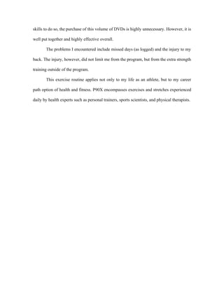 skills to do so, the purchase of this volume of DVDs is highly unnecessary. However, it is

well put together and highly effective overall.

       The problems I encountered include missed days (as logged) and the injury to my

back. The injury, however, did not limit me from the program, but from the extra strength

training outside of the program.

       This exercise routine applies not only to my life as an athlete, but to my career

path option of health and fitness. P90X encompasses exercises and stretches experienced

daily by health experts such as personal trainers, sports scientists, and physical therapists.
 
