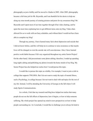 photography as just a hobby until he moved to Alaska in 2005. After 2005, photography

became a full time job for Mr. Reynolds, and I am thankful for his desire to help me

along my nine-month journey of creating pictures and posts for my awareness blog! Mr.

Reynolds and I spent most of our time together through iChat video chatting, and he

spent the most time explaining how to get different items onto my blog. Video chats

allowed for us to work with our busy schedules, and without them I would not have been

able to complete my blog!

       Through my journey, I have learned many facts about depression and suicide that

I did not know before, and this will help me to continue to raise awareness so that maybe

lives will be changed or even the suicide rate will soon decrease. Also, I have learned

positive work habits because I felt very organized throughout my entire Senior Project!

On the other hand, I did procrastinate some photo editing; therefore, I ended up spending

long nights editing and publishing my photos towards the home stretch of my blog. My

Senior Project has also helped me realize how I would pursue this topic.

       I would like to pursue this topic as a hobby. For example, I want to join a club in

college that supports TWLOHA. But I do not want to study the topic of mental illness,

such a Psychology, in college because I do not want to deal with sad topics for the rest of

my life. Instead, I will be attending the University of Georgia in the fall where I will

study Sports Communications.

       As a whole, I feel that my research and blog have helped me realize that many

people do not see the full affects of depression, how it begins, or how to help someone

suffering. My whole project has opened my mind to new perspectives on how to help

people surrounding me. As I conclude, I would like to challenge you to always be kind to
 