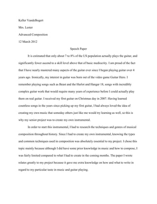 Keller VandeBogert

Mrs. Lester

Advanced Composition

12 March 2012

                                           Speech Paper

       It is estimated that only about 7 to 8% of the US population actually plays the guitar, and

significantly fewer ascend to a skill level above that of basic mediocrity. I am proud of the fact

that I have nearly mastered many aspects of the guitar ever since I began playing guitar over 4

years ago. Ironically, my interest in guitar was born out of the video game Guitar Hero. I

remember playing songs such as Beast and the Harlot and Hangar 18, songs with incredibly

complex guitar work that would require many years of experience before I could actually play

them on real guitar. I received my first guitar on Christmas day in 2007. Having learned

countless songs in the years since picking up my first guitar, I had always loved the idea of

creating my own music that someday others just like me would try learning as well, so this is

why my senior project was to create my own instrumental.

       In order to start this instrumental, I had to research the techniques and genres of musical

composition throughout history. Since I had to create my own instrumental, knowing the types

and common techniques used in composition was absolutely essential to my project. I chose this

topic mainly because although I did have some prior knowledge in music and how to compose, I

was fairly limited compared to what I had to create in the coming months. The paper I wrote

relates greatly to my project because it gave me extra knowledge on how and what to write in

regard to my particular taste in music and guitar playing.
 