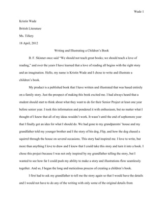 Wade 1


Kristin Wade

British Literature

Ms. Tillery

18 April, 2012

                            Writing and Illustrating a Children’s Book

       B. F. Skinner once said “We should not teach great books; we should teach a love of

reading,” and over the years I have learned that a love of reading all begins with the right story

and an imagination. Hello, my name is Kristin Wade and I chose to write and illustrate a

children’s book.

       My product is a published book that I have written and illustrated that was based entirely

on a family story. Just the prospect of making this book excited me. I had always heard that a

student should start to think about what they want to do for their Senior Project at least one year

before senior year. I took this information and pondered it with enthusiasm, but no matter what I

thought of I knew that all of my ideas wouldn’t work. It wasn’t until the end of sophomore year

that I finally got an idea for what I should do. We had gone to my grandparents’ house and my

grandfather told my younger brother and I the story of his dog, Flip, and how the dog chased a

squirrel through the house on several occasions. This story had inspired me. I love to write, but

more than anything I love to draw and I knew that I could take this story and turn it into a book. I

chose this project because I was not only inspired by my grandfather telling the story, but I

wanted to see how far I could push my ability to make a story and illustrations flow seamlessly

together. And so, I began the long and meticulous process of creating a children’s book.

       I first had to ask my grandfather to tell me the story again so that I would have the details

and I would not have to do any of the writing with only some of the original details from
 