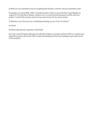 6) What are your estimated costs for completing the Product, and how will you fund these costs?

Estimated cost will be $200 - $300. A donation bucket will be set up at the Duck Tape Regatta on
August 27th at Little River Marina; whatever isn’t covered from the donations will be out of my
pocket. I worked this summer and saved up some money for my senior project.

7) Who have you chosen (or are considering choosing) as your Project Facilitator?

Ira Smith

8) What is this person’s expertise in this field?

He is the current Property Manager for Little River Marina. He deals with the COE on a weekly basis
about the property and works with to make the building and land surrounding it up-to-date on the
COE standards.
 