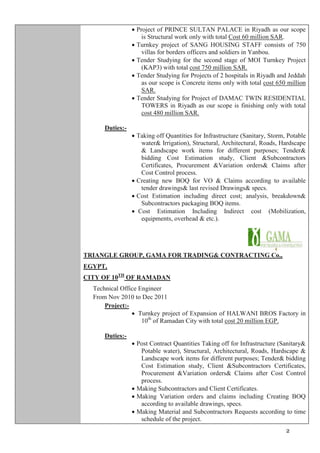 2
million SAR.
 Project of PRINCE SULTAN PALACE in Riyadh as our scope
is Structural work only with total Cost 60 million SAR.
 Turnkey project of SANG HOUSING STAFF consists of 750
villas for borders officers and soldiers in Yanbou.
 Tender Studying for the second stage of MOI Turnkey Project
(KAP3) with total cost 750 million SAR.
 Tender Studying for Projects of 2 hospitals in Riyadh and Jeddah
as our scope is Concrete items only with total cost 650 million
SAR.
 Tender Studying for Project of DAMAC TWIN RESIDENTIAL
TOWERS in Riyadh as our scope is finishing only with total
cost 480 million SAR.
Duties:-
 Taking off Quantities for Infrastructure (Sanitary, Storm, Potable
water& Irrigation), Structural, Architectural, Roads, Hardscape
& Landscape work items for different purposes; Tender&
bidding Cost Estimation study, Client &Subcontractors
Certificates, Procurement &Variation orders& Claims after
Cost Control process.
 Creating new BOQ for VO & Claims according to available
tender drawings& last revised Drawings& specs.
 Cost Estimation including direct cost; analysis, breakdown&
Subcontractors packaging BOQ items.
 Cost Estimation Including Indirect cost (Mobilization,
equipments, overhead & etc.).
TRIANGLE GROUP, GAMA FOR TRADING& CONTRACTING Co.,
EGYPT,
CITY OF 10TH
OF RAMADAN
Technical Office Engineer
From Nov 2010 to Dec 2011
Project:-
 Turnkey project of Expansion of HALWANI BROS Factory in
10th
of Ramadan City with total cost 20 million EGP.
Duties:-
 Post Contract Quantities Taking off for Infrastructure (Sanitary&
Potable water), Structural, Architectural, Roads, Hardscape &
Landscape work items for different purposes; Tender& bidding
Cost Estimation study, Client &Subcontractors Certificates,
Procurement &Variation orders& Claims after Cost Control
process.
 Making Subcontractors and Client Certificates.
 Making Variation orders and claims including Creating BOQ
according to available drawings, specs.
 Making Material and Subcontractors Requests according to time
schedule of the project.
 