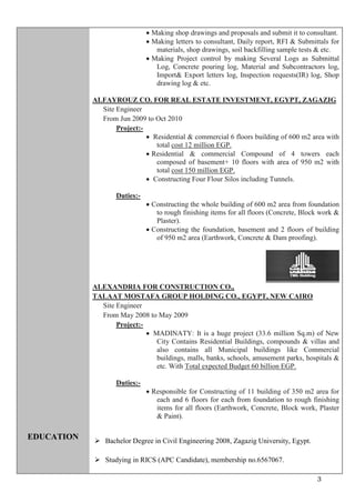 3
EDUCATION
 Making shop drawings and proposals and submit it to consultant.
 Making letters to consultant, Daily report, RFI & Submittals for
materials, shop drawings, soil backfilling sample tests & etc.
 Making Project control by making Several Logs as Submittal
Log, Concrete pouring log, Material and Subcontractors log,
Import& Export letters log, Inspection requests(IR) log, Shop
drawing log & etc.
ALFAYROUZ CO. FOR REAL ESTATE INVESTMENT, EGYPT, ZAGAZIG
Site Engineer
From Jun 2009 to Oct 2010
Project:-
 Residential & commercial 6 floors building of 600 m2 area with
total cost 12 million EGP.
 Residential & commercial Compound of 4 towers each
composed of basement+ 10 floors with area of 950 m2 with
total cost 150 million EGP.
 Constructing Four Flour Silos including Tunnels.
Duties:-
 Constructing the whole building of 600 m2 area from foundation
to rough finishing items for all floors (Concrete, Block work &
Plaster).
 Constructing the foundation, basement and 2 floors of building
of 950 m2 area (Earthwork, Concrete & Dam proofing).
ALEXANDRIA FOR CONSTRUCTION CO.,
TALAAT MOSTAFA GROUP HOLDING CO., EGYPT, NEW CAIRO
Site Engineer
From May 2008 to May 2009
Project:-
 MADINATY: It is a huge project (33.6 million Sq.m) of New
City Contains Residential Buildings, compounds & villas and
also contains all Municipal buildings like Commercial
buildings, malls, banks, schools, amusement parks, hospitals &
etc. With Total expected Budget 60 billion EGP.
Duties:-
 Responsible for Constructing of 11 building of 350 m2 area for
each and 6 floors for each from foundation to rough finishing
items for all floors (Earthwork, Concrete, Block work, Plaster
& Paint).
 Bachelor Degree in Civil Engineering 2008, Zagazig University, Egypt.
 Studying in RICS (APC Candidate), membership no.6567067.
 