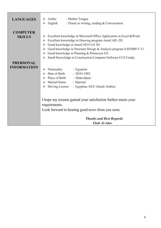 4
LANGUAGES
COMPUTER
SKILLS
PRERSONAL
INFORMATION
 Arabic : Mother Tongue
 English : Fluent in writing, reading & Conversation
 Excellent knowledge in Microsoft Office Application in Excel &Word.
 Excellent knowledge in Drawing program AutoCAD -2D.
 Good knowledge in AutoCAD Civil 3D.
 Good knowledge in Structure Design & Analysis program SAP2000 V.11.
 Good knowledge in Planning & Primavera 6.0.
 Small Knowledge in Construction Computer Software CCS Candy.
 Nationality : Egyptian
 Date of Birth : 20/01/1985
 Place of Birth : Doha-Qatar
 Marital Status : Married
 Driving License : Egyptian, GCC (Saudi Arabia)
I hope my resume gained your satisfaction further meets your
requirements.
Look forward to hearing good news from you soon.
Thanks and Best Regards
Ehab Al-Attar
 
