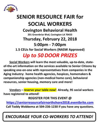 SENIOR RESOURCE FAIR for
SOCIAL WORKERS
Covington Behavioral Health
201 Greenbriar Blvd, Covington LA 70433
Thursday, February 22, 2018
5:00pm - 7:00pm
1.5 CEUs for Social Workers (NASW Approved)
Up to 50 DOOR PRIZES
Social Workers will learn the most valuable, up-to-date, state-
of-the-art information on the services available to Senior Citizens by
speaking one-on-one with representatives from companies in the
Aging Industry: home health agencies, hospices, homemakers &
companionship agencies (non-medical home care), behavioral
resources, senior housing, memory care and more!
Vendors – reserve your table now! Already, 95 social workers
have registered to attend!
REGISTER FOR THIS EVENT @
https://seniorresourcefairnorthshore2018.eventbrite.com
Call Toddy Wobbema at 504-236-1230 if you have any questions.
ENCOURAGE YOUR CO-WORKERS TO ATTEND!
 