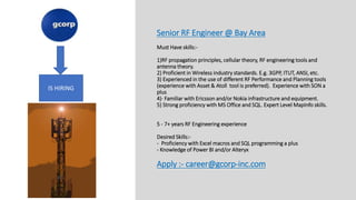 Senior RF Engineer @ Bay Area
Must Have skills:-
1)RF propagation principles, cellular theory, RF engineering tools and
antenna theory.
2) Proficient in Wireless industry standards. E.g. 3GPP, ITUT, ANSI, etc.
3) Experienced in the use of different RF Performance and Planning tools
(experience with Asset & Atoll tool is preferred). Experience with SON a
plus
4)· Familiar with Ericsson and/or Nokia infrastructure and equipment.
5) Strong proficiency with MS Office and SQL. Expert Level MapInfo skills.
5 - 7+ years RF Engineering experience
Desired Skills:-
- Proficiency with Excel macros and SQL programming a plus
- Knowledge of Power BI and/or Alteryx
Apply :- career@gcorp-inc.com
IS HIRING
 