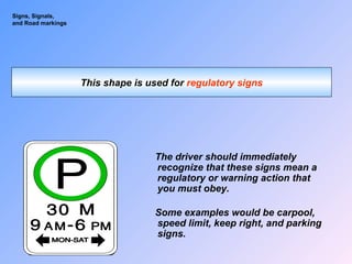 Signs, Signals,
and Road markings
This shape is used for regulatory signs
The driver should immediately
recognize that these signs mean a
regulatory or warning action that
you must obey.
Some examples would be carpool,
speed limit, keep right, and parking
signs.
 