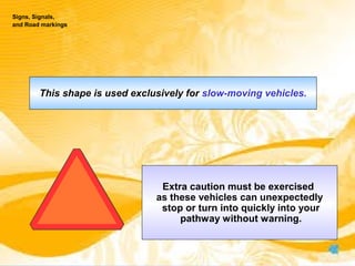 This shape is used exclusively for slow-moving vehicles.
Extra caution must be exercised
as these vehicles can unexpectedly
stop or turn into quickly into your
pathway without warning.
Signs, Signals,
and Road markings
 