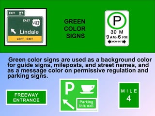 Green color signs are used as a background color
for guide signs, mileposts, and street names, and
as a message color on permissive regulation and
parking signs.
GREEN
COLOR
SIGNS
Parking
this exit
M I L E
4
FREEWAY
ENTRANCE
 