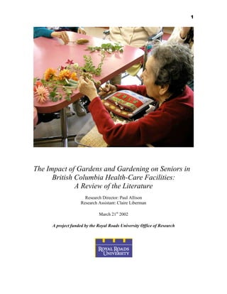 1

The Impact of Gardens and Gardening on Seniors in
British Columbia Health-Care Facilities:
A Review of the Literature
Research Director: Paul Allison
Research Assistant: Claire Liberman
March 21st 2002
A project funded by the Royal Roads University Office of Research

 