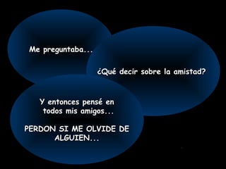 Me preguntaba...Me preguntaba...
¿Qué decir sobre la amistad?¿Qué decir sobre la amistad?
Y entonces pensé enY entonces pensé en
todos mis amigos...todos mis amigos...
PERDON SI ME OLVIDE DEPERDON SI ME OLVIDE DE
ALGUIEN...ALGUIEN...
.
 