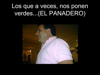Los que a veces, nos ponen
verdes...(EL PANADERO)
 