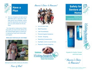 America’s Choice In Homecare!                        Safety for
              Have a
              Plan                                                                                   Seniors at
                                                                                                         Home
 •   Have an emergency exit plan and an                                                                     Making Your
     alternative plan in case of fire. If the                                                     Loved One’s Home Safe
     older person has a disability, call the
     local fire department and have them
     give you some stickers for the win-
     dows.
                                                 •   Up to 24 Hour Care
   You may want to review some of these
                                                 •   Meal Preparation
 issue with your loved one & call the clos-
 est Visiting Angels agency to assist you        •   Light Housekeeping
 in making your loved one’s home safer
                                                 •   Personal Hygiene Assistance
 and happier.
                                                 •   Errands - Shopping
  Show your loved one you care today!
                                                 •   Rewarding Companionship

                                                 •   Day/Night, Live-In or Live Out Care

                                                 •   Respite for Family Caregiving




                                                Solution . . .                               A guide for family, friends
                                                                                                        and loved ones


                                                          Select Your Caregiver!           from
                                                                                              America’s Choice
Making the home safer makes your life easier!
                                                                                               In Homecare!
           Peace of Mind!                                                                         A Public Service from Visiting Angels®
                                                                                                       Each agency is privately owned and operated.
 