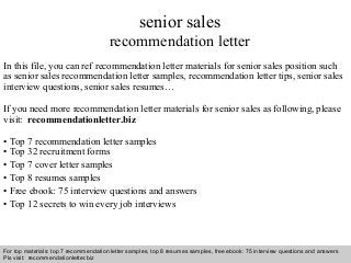 senior sales 
recommendation letter 
In this file, you can ref recommendation letter materials for senior sales position such 
as senior sales recommendation letter samples, recommendation letter tips, senior sales 
interview questions, senior sales resumes… 
If you need more recommendation letter materials for senior sales as following, please 
visit: recommendationletter.biz 
• Top 7 recommendation letter samples 
• Top 32 recruitment forms 
• Top 7 cover letter samples 
• Top 8 resumes samples 
• Free ebook: 75 interview questions and answers 
• Top 12 secrets to win every job interviews 
For top materials: top 7 recommendation letter samples, top 8 resumes samples, free ebook: 75 interview questions and answers 
Pls visit: recommendationletter.biz 
Interview questions and answers – free download/ pdf and ppt file 
 