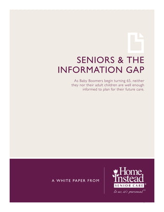 SENIORS & THE
   INFORMATION GAP
             As Baby Boomers begin turning 65, neither
           they nor their adult children are well enough
                  informed to plan for their future care.




A W H I T E PA P E R F RO M




                                                        1
 