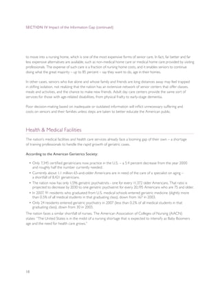 SEcTION IV Impact of the Information Gap (continued)




to move into a nursing home, which is one of the most expensive forms of senior care. In fact, far better and far
less expensive alternatives are available, such as non-medical home care or medical home care provided by visiting
professionals. The expense of such care is a fraction of nursing home costs, and it enables seniors to continue
doing what the great majority – up to 85 percent – say they want to do, age in their homes.

In other cases, seniors who live alone and whose family and friends are long distances away may feel trapped
in stifling isolation, not realizing that the nation has an extensive network of senior centers that offer classes,
meals and activities, and the chance to make new friends. Adult day care centers provide the same sort of
services for those with age-related disabilities, from physical frailty to early-stage dementia.

Poor decision-making based on inadequate or outdated information will inflict unnecessary suffering and
costs on seniors and their families unless steps are taken to better educate the American public.



Health & Medical Facilities
The nation’s medical facilities and health care services already face a looming gap of their own – a shortage
of training professionals to handle the rapid growth of geriatric cases.

According to the American Geriatrics Society:

  • Only 7,345 certified geriatricians now practice in the U.S. – a 5.4 percent decrease from the year 2000
    and roughly half the number currently needed.
  • Currently about 1.1 million 65-and-older Americans are in need of the care of a specialist on aging –
    a shortfall of 8,421 geriatricians.
  • The nation now has only 1,596 geriatric psychiatrists - one for every 11,372 older Americans. That ratio is
    projected to decrease by 2030 to one geriatric psychiatrist for every 20,195 Americans who are 75 and older.
  • In 2007, 91 residents who graduated from U.S. medical schools entered geriatric medicine (slightly more
    than 0.5% of all medical students in that graduating class), down from 167 in 2003.
  • Only 24 residents entered geriatric psychiatry in 2007 (less than 0.2% of all medical students in that
    graduating class), down from 30 in 2003.
The nation faces a similar shortfall of nurses. The American Association of Colleges of Nursing (AACN)
states: “The United States is in the midst of a nursing shortage that is expected to intensify as Baby Boomers
age and the need for health care grows.”




10
 