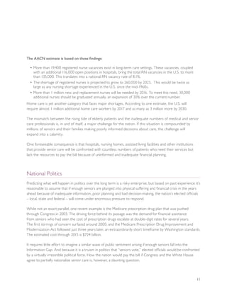 The AACN estimate is based on these findings:

  • More than 19,400 registered nurse vacancies exist in long-term care settings. These vacancies, coupled
    with an additional 116,000 open positions in hospitals, bring the total RN vacancies in the U.S. to more
    than 135,000. This translates into a national RN vacancy rate of 8.1%.
  • The shortage of registered nurses is projected to grow to 260,000 by 2025. This would be twice as
    large as any nursing shortage experienced in the U.S. since the mid-1960s.
  • More than 1 million new and replacement nurses will be needed by 2016. To meet this need, 30,000
    additional nurses should be graduated annually, an expansion of 30% over the current number.
Home care is yet another category that faces major shortages. According to one estimate, the U.S. will
require almost 1 million additional home care workers by 2017 and as many as 3 million more by 2030.

The mismatch between the rising tide of elderly patients and the inadequate numbers of medical and senior
care professionals is, in and of itself, a major challenge for the nation. If this situation is compounded by
millions of seniors and their families making poorly informed decisions about care, the challenge will
expand into a calamity.

One foreseeable consequence is that hospitals, nursing homes, assisted living facilities and other institutions
that provide senior care will be confronted with countless numbers of patients who need their services but
lack the resources to pay the bill because of uninformed and inadequate financial planning.



National Politics
Predicting what will happen in politics over the long term is a risky enterprise, but based on past experience it’s
reasonable to assume that if enough seniors are plunged into physical suffering and financial crisis in the years
ahead because of inadequate information, poor planning and bad decision-making, the nation’s elected officials
– local, state and federal – will come under enormous pressure to respond.

While not an exact parallel, one recent example is the Medicare prescription drug plan that was pushed
through Congress in 2003. The driving force behind its passage was the demand for financial assistance
from seniors who had seen the cost of prescription drugs escalate at double-digit rates for several years.
The first stirrings of concern surfaced around 2000, and the Medicare Prescription Drug Improvement and
Modernization Act followed just three years later, an extraordinarily short timeframe by Washington standards.
The estimated cost through 2015 is $724 billion.

It requires little effort to imagine a similar wave of public sentiment arising if enough seniors fall into the
Information Gap. And because it is a truism in politics that “seniors vote,” elected officials would be confronted
by a virtually irresistible political force. How the nation would pay the bill if Congress and the White House
agree to partially nationalize senior care is, however, a daunting question.



                                                                                                                  11
 