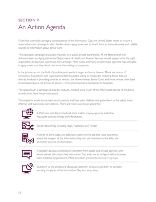 SEcTION V

An Action Agenda
Given the potentially damaging consequences of the Information Gap, the United States needs to mount a
major education campaign to alert families about aging issues and to direct them to comprehensive and reliable
sources of information about senior care.

This education campaign should be mounted as a public-private partnership. At the federal level, the
Administration on Aging within the Department of Health and Human Services would appear to be the right
organization to lead and coordinate the campaign. Most states and many localities have agencies that specialize
in aging issues, and they should be more than willing to cooperate.

In the private sector, the field of possible participants is larger and more diverse. There are scores of
companies, foundations and organizations that should be willing to cooperate, including those that are
directly involved in providing services to seniors, like Home Instead Senior Care, and those whose client base
encompasses but is not limited to seniors – from pharmaceutical companies to hospitals.

The cost of such a campaign should be relatively modest, since much of the effort could consist of pro bono
contributions from the private sector.

The objective would be to reach out to seniors and their adult children and guide them to the safest, most
effective and least costly care options. There are many ways to go about this:


                 A Web site with links to federal, state and local aging agencies and other
                 reputable sources of help and information.


                 Social networking, including blogs, Facebook and Twitter.


                 A series of print, radio and television public-service ads that raise awareness
                 about the dangers of the Information Gap and call attention to the Web site
                 and other sources of information.


                 A speakers bureau consisting of volunteers from public and private agencies who
                 would deliver talks about the Information Gap and how to bridge it before business
                 clubs, fraternal organizations, PTAs and other grassroots community groups.


                 Outreach to the producers of popular television shows to ask them to consider
                 working the perils of the Information Gap into story lines.




12
 