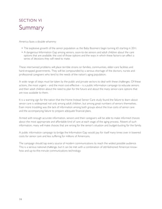 SEcTION VI

Summary
America faces a double whammy:

  • The explosive growth of the senior population as the Baby Boomers begin turning 65 starting in 2011.
  • A dangerous Information Gap among seniors, soon-to-be seniors and adult children about the care
    options that are available, the cost of those options and the ways in which these factors can affect a
    series of decisions they will need to make.


These intertwined problems will place terrible strains on families, communities, elder-care facilities and
hard-strapped governments. They will be compounded by a serious shortage of the doctors, nurses and
professional caregivers who tend to the needs of the nation’s aging population.

A wide range of steps must be taken by the public and private sectors to deal with these challenges. Of these
actions, the most urgent – and the most cost-effective – is a public information campaign to educate seniors
and their adult children about the need to plan for the future and about the many senior-care options that
are now available to them.

It is a warning sign for the nation that the Home Instead Senior Care study found the failure to learn about
senior care is widespread not only among adult children, but among great numbers of seniors themselves.
Even more troubling was the lack of information among both groups about the true costs of senior care
and the accompanying failure to prepare adequate financial plans.

Armed with enough accurate information, seniors and their caregivers will be able to make informed choices
about the most appropriate and affordable kind of care at each stage of the aging process. Absent of such
information, many will make choices that are wrong for the senior’s situation and budget-busting for the family.

A public information campaign to bridge the Information Gap would pay for itself many times over in lowered
costs for senior care and less suffering for millions of Americans.

The campaign should tap every source of modern communications to reach the widest possible audience.
This is a serious national challenge, but it can be met with a combination of old-fashioned American know-
how and up-to-the-minute communications technology.




14
 