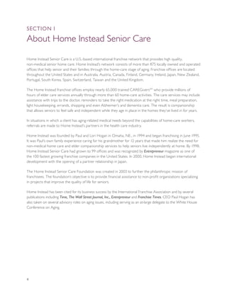 SEcTION I

About Home Instead Senior Care

Home Instead Senior Care is a U.S.-based international franchise network that provides high quality,
non-medical senior home care. Home Instead’s network consists of more than 875 locally owned and operated
offices that help senior and their families through the home-care stage of aging. Franchise offices are located
throughout the United States and in Australia, Austria, Canada, Finland, Germany, Ireland, Japan, New Zealand,
Portugal, South Korea, Spain, Switzerland, Taiwan and the United Kingdom.

The Home Instead franchise offices employ nearly 65,000 trained CAREGiversSM who provide millions of
hours of elder care services annually through more than 60 home-care activities. The care services may include
assistance with trips to the doctor, reminders to take the right medication at the right time, meal preparation,
light housekeeping, errands, shopping and even Alzheimer’s and dementia care. The result is companionship
that allows seniors to feel safe and independent while they age in place in the homes they’ve lived in for years.

In situations in which a client has aging-related medical needs beyond the capabilities of home-care workers,
referrals are made to Home Instead’s partners in the health care industry.

Home Instead was founded by Paul and Lori Hogan in Omaha, NE., in 1994 and began franchising in June 1995.
It was Paul’s own family experience caring for his grandmother for 12 years that made him realize the need for
non-medical home care and elder companionship services to help seniors live independently at home. By 1998,
Home Instead Senior Care had grown to 99 offices and was recognized by Entrepreneur magazine as one of
the 100 fastest growing franchise companies in the United States. In 2000, Home Instead began international
development with the opening of a partner relationship in Japan.

The Home Instead Senior Care Foundation was created in 2003 to further the philanthropic mission of
franchisees. The foundation’s objective is to provide financial assistance to non-profit organizations specializing
in projects that improve the quality of life for seniors.

Home Instead has been cited for its business success by the International Franchise Association and by several
publications including Time, The Wall Street Journal, Inc., Entrepreneur and Franchise Times. CEO Paul Hogan has
also taken on several advisory roles on aging issues, including serving as an at-large delegate to the White House
Conference on Aging.




4
 