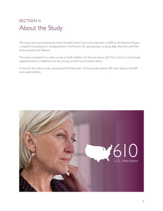 SEcTION II

About the Study

The study was commissioned by Home Instead Senior Care and conducted in 2009 by the Boomer Project,
a research-consulting firm headquartered in Richmond, VA, specializing in studying Baby Boomers and their
senior parents and relatives.

The study consisted of an online survey of adult children (35-64) and seniors (65-75) in the U.S. and Canada
supplemented by a telephone survey among current Home Instead clients.

In the U.S. the online survey consisted of 610 interviews. Of those interviewed, 209 were seniors and 600
were adult children.




                                                                                   610
                                                                                    U.S. interviews




                                                                                                               5
 