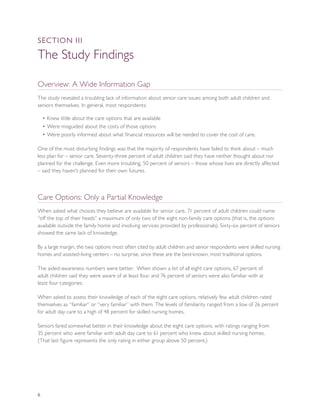 SEcTION III

The Study Findings

Overview: A Wide Information Gap
The study revealed a troubling lack of information about senior care issues among both adult children and
seniors themselves. In general, most respondents:

    • Knew little about the care options that are available
    • Were misguided about the costs of those options
    • Were poorly informed about what financial resources will be needed to cover the cost of care.

One of the most disturbing findings was that the majority of respondents have failed to think about – much
less plan for – senior care. Seventy-three percent of adult children said they have neither thought about nor
planned for the challenge. Even more troubling, 50 percent of seniors – those whose lives are directly affected
– said they haven’t planned for their own futures.



Care Options: Only a Partial Knowledge
When asked what choices they believe are available for senior care, 71 percent of adult children could name
“off the top of their heads” a maximum of only two of the eight non-family care options (that is, the options
available outside the family home and involving services provided by professionals). Sixty-six percent of seniors
showed the same lack of knowledge.

By a large margin, the two options most often cited by adult children and senior respondents were skilled nursing
homes and assisted-living centers – no surprise, since these are the best-known, most traditional options.

The aided-awareness numbers were better. When shown a list of all eight care options, 67 percent of
adult children said they were aware of at least four, and 76 percent of seniors were also familiar with at
least four categories.

When asked to assess their knowledge of each of the eight care options, relatively few adult children rated
themselves as “familiar” or “very familiar” with them. The levels of familiarity ranged from a low of 26 percent
for adult day care to a high of 48 percent for skilled nursing homes.

Seniors fared somewhat better in their knowledge about the eight care options, with ratings ranging from
35 percent who were familiar with adult day care to 61 percent who knew about skilled nursing homes.
(That last figure represents the only rating in either group above 50 percent.)




6
 