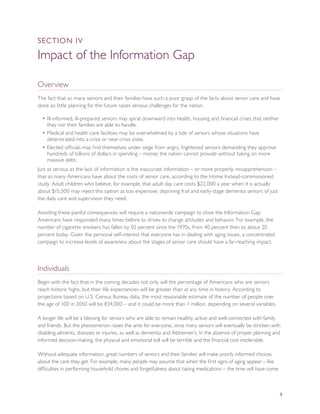 SEcTION IV

Impact of the Information Gap

Overview
The fact that so many seniors and their families have such a poor grasp of the facts about senior care and have
done so little planning for the future raises serious challenges for the nation.

  • Ill-informed, ill-prepared seniors may spiral downward into health, housing and financial crises that neither
    they nor their families are able to handle.
  • Medical and health care facilities may be overwhelmed by a tide of seniors whose situations have
    deteriorated into a crisis or near-crisis state.
  • Elected officials may find themselves under siege from angry, frightened seniors demanding they approve
    hundreds of billions of dollars in spending – money the nation cannot provide without taking on more
    massive debt.
Just as serious as the lack of information is the inaccurate information – or more properly, misapprehension –
that so many Americans have about the costs of senior care, according to the Home Instead-commissioned
study. Adult children who believe, for example, that adult day care costs $22,000 a year when it is actually
about $15,500 may reject this option as too expensive, depriving frail and early-stage dementia seniors of just
the daily care and supervision they need.

Avoiding these painful consequences will require a nationwide campaign to close the Information Gap.
Americans have responded many times before to drives to change attitudes and behavior. For example, the
number of cigarette smokers has fallen by 50 percent since the 1970s, from 40 percent then to about 20
percent today. Given the personal self-interest that everyone has in dealing with aging issues, a concentrated
campaign to increase levels of awareness about the stages of senior care should have a far-reaching impact.



Individuals
Begin with the fact that in the coming decades not only will the percentage of Americans who are seniors
reach historic highs, but their life expectancies will be greater than at any time in history. According to
projections based on U.S. Census Bureau data, the most reasonable estimate of the number of people over
the age of 100 in 2050 will be 834,000 – and it could be more than 1 million, depending on several variables.

A longer life will be a blessing for seniors who are able to remain healthy, active and well-connected with family
and friends. But the phenomenon raises the ante for everyone, since many seniors will eventually be stricken with
disabling ailments, diseases or injuries, as well as dementia and Alzheimer’s. In the absence of proper planning and
informed decision-making, the physical and emotional toll will be terrible and the financial cost intolerable.

Without adequate information, great numbers of seniors and their families will make poorly informed choices
about the care they get. For example, many people may assume that when the first signs of aging appear – like
difficulties in performing household chores and forgetfulness about taking medications – the time will have come



                                                                                                                    9
 