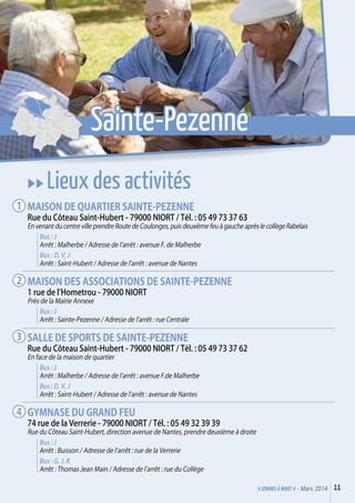 uu Lieux des activités
Maison de quartier Sainte-Pezenne
Rue du Côteau Saint-Hubert - 79000 Niort / Tél. : 05 49 73 37 63
En venant du centre ville prendre Route de Coulonges, puis deuxième feu à gauche après le collège Rabelais
Bus : J
Arrêt : Malherbe / Adresse de l’arrêt : avenue F. de Malherbe
Bus : D, V, J
Arrêt : Saint-Hubert / Adresse de l’arrêt : avenue de Nantes
Maison des associations de Sainte-Pezenne
1 rue de l’Hometrou - 79000 Niort
Près de la Mairie Annexe
Bus : J
Arrêt : Sainte-Pezenne / Adresse de l’arrêt : rue Centrale
Salle de Sports de Sainte-Pezenne
Rue du Côteau Saint-Hubert - 79000 Niort / Tél. : 05 49 73 37 62
En face de la maison de quartier
Bus : J
Arrêt : Malherbe / Adresse de l’arrêt : avenue F.de Malherbe
Bus : D, V, J
Arrêt : Saint-Hubert / Adresse de l’arrêt : avenue de Nantes
Gymnase du Grand Feu
74 rue de la Verrerie - 79000 Niort / Tél. : 05 49 32 39 39
Rue du Côteau Saint-Hubert, direction avenue de Nantes, prendre deuxième à droite
Bus : J
Arrêt : Buisson / Adresse de l’arrêt : rue de la Verrerie
Bus : G, J, K
Arrêt : Thomas Jean Main / Adresse de l’arrêt : rue du Collège
1
2
3
4
11>SENIORs à NIORT <- Mars 2014
Sainte-Pezenne
 