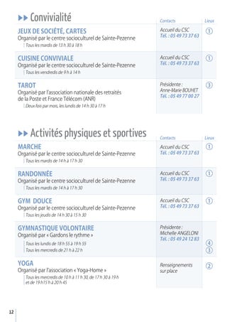 uu Convivialité
jEux dE SOCIéTé, CarTES
Organisé par le centre socioculturel de Sainte-Pezenne
Tous les mardis de 13 h 30 à 18 h
CuISINE CONvIvIaLE
Organisé par le centre socioculturel de Sainte-Pezenne
Tous les vendredis de 9 h à 14 h
TarOT
Organisé par l’association nationale des retraités
de la Poste et France Télécom (ANR)
Deux fois par mois, les lundis de 14 h 30 à 17 h
uu Activités physiques et sportives
MarCHE
Organisé par le centre socioculturel de Sainte-Pezenne
Tous les mardis de 14 h à 17 h 30
raNdONNéE
Organisé par le centre socioculturel de Sainte-Pezenne
Tous les mardis de 14 h à 17 h 30
GyM dOuCE
Organisé par le centre socioculturel de Sainte-Pezenne
Tous les jeudis de 14 h 30 à 15 h 30
GyMNaSTIQuE vOLONTaIrE
Organisé par « Gardons le rythme »
Tous les lundis de 18 h 55 à 19 h 55
Tous les mercredis de 21 h à 22 h
yOGa
Organisé par l’association « Yoga-Home »
Tous les mercredis de 10 h à 11 h 30, de 17 h 30 à 19 h
et de 19 h15 h à 20 h 45
Accueil du CSC
Tél. : 05 49 73 37 63
Contacts
Contacts
Accueil du CSC
Tél. : 05 49 73 37 63
Présidente :
Anne-Marie BOUHET
Tél. : 05 49 77 00 27
Accueil du CSC
Tél. : 05 49 73 37 63
Accueil du CSC
Tél. : 05 49 73 37 63
Accueil du CSC
Tél. : 05 49 73 37 63
Présidente :
Michelle ANGELONI
Tél. : 05 49 24 12 83
Renseignements
sur place
12
1
1
3
1
1
1
4
3
2
Lieux
Lieux
 