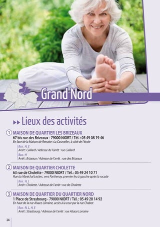 14
uu Lieux des activités
Maison de quartier Les Brizeaux
67 bis rue des Brizeaux - 79000 Niort / Tél. : 05 49 08 19 46
En face de la Maison de Retraite «La Caravelle», à côté de l’école
Bus : H, E
Arrêt : Caillard / Adresse de l’arrêt : rue Caillard
Bus : H
Arrêt : Brizeaux / Adresse de l’arrêt : rue des Brizeaux
Maison de quartier Cholette
63 rue de Cholette - 79000 Niort / Tél. : 05 49 24 10 71
Rue du Maréchal Leclerc, vers Parthenay, premier feu à gauche après la rocade
Bus : H, L
Arrêt : Cholette / Adresse de l’arrêt : rue de Cholette
Maison de quartier du quartier Nord
1 Place de Strasbourg - 79000 Niort / Tél. : 05 49 28 14 92
En haut de la rue Alsace Lorraine, accès à la cour par la rue Chabot
Bus : N, L, H, E
Arrêt : Strasbourg / Adresse de l’arrêt : rue Alsace Lorraine
1
2
3
Grand Nord
 