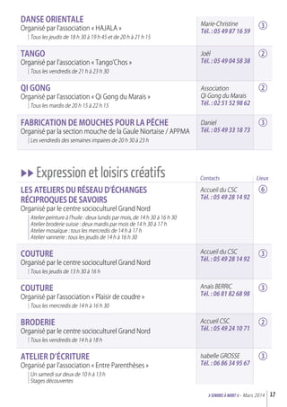 Contacts
Accueil du CSC
Tél. : 05 49 28 14 92
Accueil du CSC
Tél. : 05 49 28 14 92
Anaïs BERRIC
Tél. : 06 81 82 68 98
Accueil CSC
Tél. : 05 49 24 10 71
Isabelle GROSSE
Tél. : 06 86 34 95 67
Marie-Christine
Tél. : 05 49 87 16 59
Joël
Tél. : 05 49 04 58 38
Association
Qi Gong du Marais
Tél. : 02 51 52 98 62
Daniel
Tél. : 05 49 33 18 73
daNSE OrIENTaLE
Organisé par l’association « HAJALA »
Tous les jeudis de 18 h 30 à 19 h 45 et de 20 h à 21 h 15
TaNGO
Organisé par l’association « Tango’Chos »
Tous les vendredis de 21 h à 23 h 30
QI GONG
Organisé par l’association « Qi Gong du Marais »
Tous les mardis de 20 h 15 à 22 h 15
FaBrICaTION dE MOuCHES POur La PêCHE
Organisé par la section mouche de la Gaule Niortaise / APPMA
Les vendredis des semaines impaires de 20 h 30 à 23 h
uu Expression et loisirs créatifs
Les aTELIErS du réSEau d’éCHaNGES
réCIPrOQuES dE SavOIrS
Organisé par le centre socioculturel Grand Nord
Atelier peinture à l’huile : deux lundis par mois, de 14 h 30 à 16 h 30
Atelier broderie suisse : deux mardis par mois de 14 h 30 à 17 h
Atelier mosaïque : tous les mercredis de 14 h à 17 h
Atelier vannerie : tous les jeudis de 14 h à 16 h 30
COuTurE
Organisé par le centre socioculturel Grand Nord
Tous les jeudis de 13 h 30 à 16 h
COuTurE
Organisé par l’association « Plaisir de coudre »
Tous les mercredis de 14 h à 16 h 30
BrOdErIE
Organisé par le centre socioculturel Grand Nord
Tous les vendredis de 14 h à 18 h
aTELIEr d’éCrITurE
Organisé par l’association « Entre Parenthèses »
Un samedi sur deux de 10 h à 13 h
Stages découvertes
17>SENIORs à NIORT <- Mars 2014
3
2
2
3
6
3
3
2
3
Lieux
 
