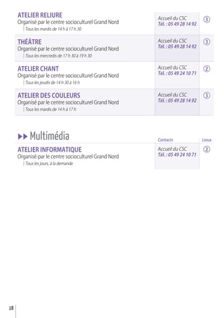 18
aTELIEr rELIurE
Organisé par le centre socioculturel Grand Nord
Tous les mardis de 14 h à 17 h 30
THéâTrE
Organisé par le centre socioculturel Grand Nord
Tous les mercredis de 17 h 30 à 19 h 30
aTELIEr CHaNT
Organisé par le centre socioculturel Grand Nord
Tous les jeudis de 14 h 30 à 16 h
aTELIEr dES COuLEurS
Organisé par le centre socioculturel Grand Nord
Tous les mardis de 14 h à 17 h
uu Multimédia
aTELIEr INFOrMaTIQuE
Organisé par le centre socioculturel Grand Nord
Tous les jours, à la demande
Accueil du CSC
Tél. : 05 49 28 14 92
Contacts
Accueil du CSC
Tél. : 05 49 28 14 92
Accueil du CSC
Tél. : 05 49 28 14 92
Accueil du CSC
Tél. : 05 49 24 10 71
Accueil du CSC
Tél. : 05 49 24 10 71
3
3
2
3
2
Lieux
 